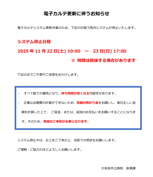 電子カルテシステム更新作業のため、2025年11月22日土曜日午前１０時から２３日にちようび１７時までの間、院内システムが停止します。期間中は、①すべて紙での運用になるため待ち時間が長くなる可能性があります。②正確な治療費の計算ができないため、定額の預り金をお願いし、後日正しい金額を計算したうえで、ご返金または、追加のお支払いをお願いすることになります。そのため、再度のご来院が必要となります。以上をご了承の上で、当院の受診をお願いします。ご理解、ご協力をよろしくお願いいたします。　大牟田市立病院医事課