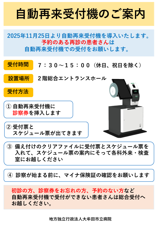 自動再来受付機のご案内。受付時間：午前7時30分から午後3時まで（休日、祝日を除く）設置場所：2階総合エントランスホール　受付方法：①自動再来受付機に診察券を入れます。②受付票とスケジュール票が出てきます。③備え付けのクリアファイルに受付票とスケジュール票を入れて、案内によって各科外来、検査室にお越しください。④診察が始まる前に、マイナ保険証の確認をお願いします。自動再来受付機で受付ができない患者さんは総合受付にお越しください。